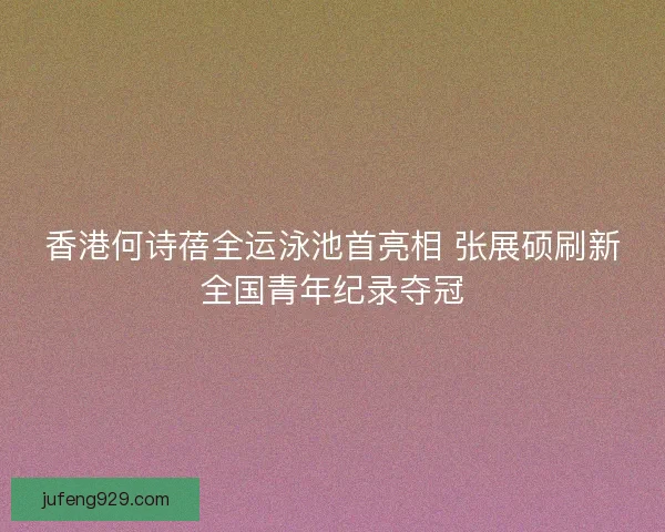 香港何诗蓓全运泳池首亮相 张展硕刷新全国青年纪录夺冠