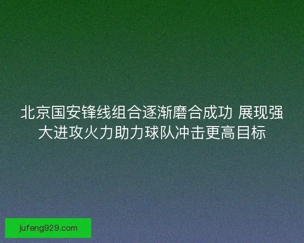 北京国安锋线组合逐渐磨合成功 展现强大进攻火力助力球队冲击更高目标